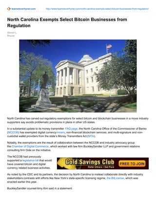 teamsteverhyner.com http://www.teamsteverhyner.com/north-carolina-exempts-select-bitcoin-businesses-from-regulation/
Steven L.
Rhyner
North Carolina Exempts Select Bitcoin Businesses from
Regulation
North Carolina has carved out regulatory exemptions for select bitcoin and blockchain businesses in a move industry
supporters say avoids problematic provisions in place in other US states.
In a substantial update to its money transmitter FAQ page, the North Carolina Office of the Commissioner of Banks
(NCCOB) has exempted digital currencyminers; non-financial blockchain services; and multi-signature and non-
custodial wallet providers from the state’s Money Transmitters Act (MTA).
Notably, the exemptions are the result of collaboration between the NCCOB and industry advocacy group
the Chamber of Digital Commerce, which worked with law firm BuckleySandler LLP and government relations
consulting firm Gide on the initiative.
The NCCOB had previously
supported a legislative bill that would
have covered bitcoin and digital
currency related business activities.
As noted by the CDC and its partners, the decision by North Carolina to instead collaborate directly with industry
stakeholders contrasts with efforts like New York’s state-specific licensing regime, the BitLicense, which was
enacted earlier this year.
BuckleySandler counsel Amy Kim said in a statement:
 