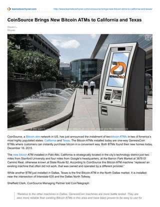 teamsteverhyner.com http://www.teamsteverhyner.com/coinsource-brings-new-bitcoin-atms-to-california-and-texas/
Steven L.
Rhyner
CoinSource Brings New Bitcoin ATMs to California and Texas
CoinSource, a Bitcoin atm network in US, has just announced the instalment of twobitcoin ATMs in two of America’s
most highly populated states: California and Texas. The Bitcoin ATMs installed today are one-way GenesisCoin
BTMs where customers can instantly purchase bitcoin in a convenient way. Both BTMs found their new homes today,
December 16, 2015.
The new bitcoin ATM installed in Palo Alto, California is strategically located in the city’s technology district just two
miles from Stanford University and four miles from Google’s headquarters, at the Barron Park Market at 3878 El
Camino Real, otherwise known at State Route 82. According to CoinSource this Bitcoin ATM machine “replaced an
existing machine that often did not work, that was owned and operated by a different provider.”
While another BTM just installed in Dallas, Texas is the first Bitcoin ATM in the North Dallas market. It is installed
near the intersection of Interstate 635 and the Dallas North Tollway.
Sheffield Clark, CoinSource Managing Partner told CoinTelegraph:
“Relative to the other machines in Dallas, GenesisCoin machines are more battle tested. They are
also more reliable than existing Bitcoin ATMs in this area and have been proven to be easy to use for
 
