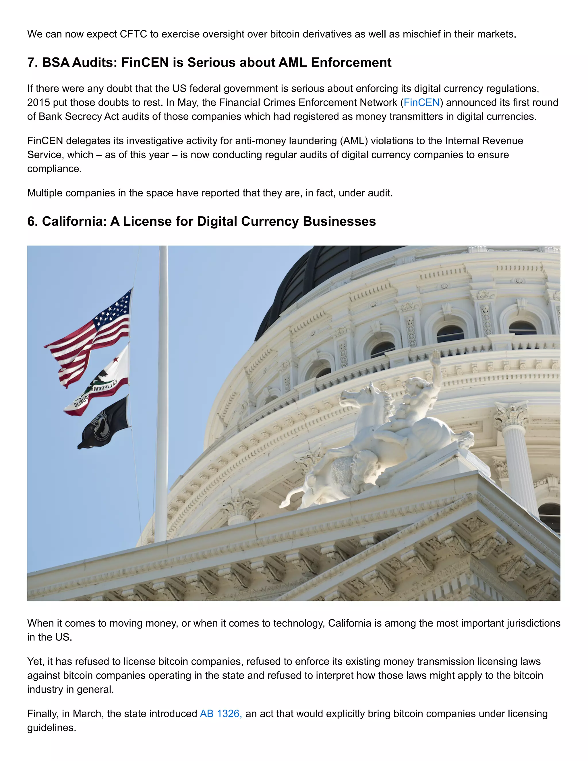 We can now expect CFTC to exercise oversight over bitcoin derivatives as well as mischief in their markets.
7. BSA Audits: FinCEN is Serious about AML Enforcement
If there were any doubt that the US federal government is serious about enforcing its digital currency regulations,
2015 put those doubts to rest. In May, the Financial Crimes Enforcement Network (FinCEN) announced its first round
of Bank Secrecy Act audits of those companies which had registered as money transmitters in digital currencies.
FinCEN delegates its investigative activity for anti-money laundering (AML) violations to the Internal Revenue
Service, which – as of this year – is now conducting regular audits of digital currency companies to ensure
compliance.
Multiple companies in the space have reported that they are, in fact, under audit.
6. California: A License for Digital Currency Businesses
When it comes to moving money, or when it comes to technology, California is among the most important jurisdictions
in the US.
Yet, it has refused to license bitcoin companies, refused to enforce its existing money transmission licensing laws
against bitcoin companies operating in the state and refused to interpret how those laws might apply to the bitcoin
industry in general.
Finally, in March, the state introduced AB 1326, an act that would explicitly bring bitcoin companies under licensing
guidelines.
 