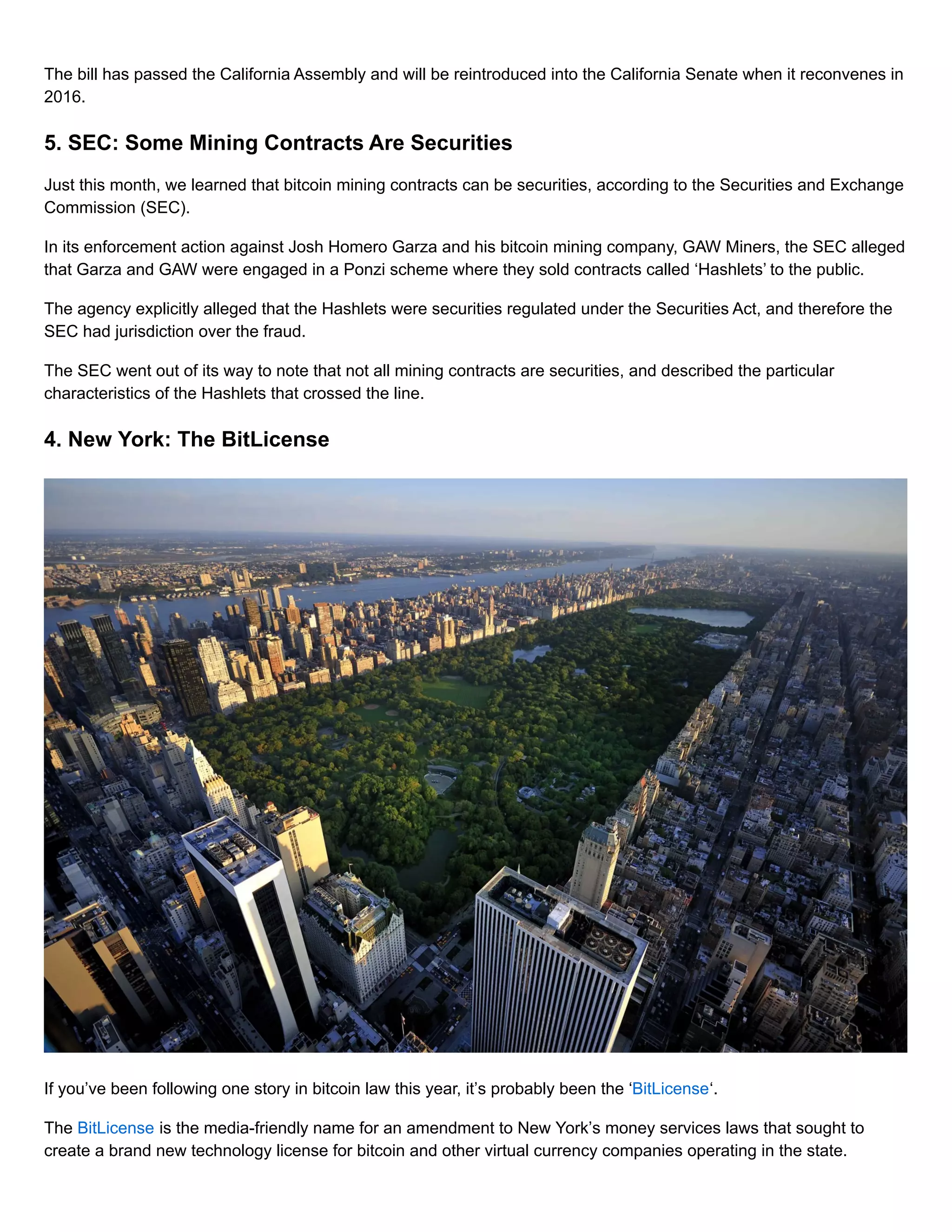 The bill has passed the California Assembly and will be reintroduced into the California Senate when it reconvenes in
2016.
5. SEC: Some Mining Contracts Are Securities
Just this month, we learned that bitcoin mining contracts can be securities, according to the Securities and Exchange
Commission (SEC).
In its enforcement action against Josh Homero Garza and his bitcoin mining company, GAW Miners, the SEC alleged
that Garza and GAW were engaged in a Ponzi scheme where they sold contracts called ‘Hashlets’ to the public.
The agency explicitly alleged that the Hashlets were securities regulated under the Securities Act, and therefore the
SEC had jurisdiction over the fraud.
The SEC went out of its way to note that not all mining contracts are securities, and described the particular
characteristics of the Hashlets that crossed the line.
4. New York: The BitLicense
If you’ve been following one story in bitcoin law this year, it’s probably been the ‘BitLicense‘.
The BitLicense is the media-friendly name for an amendment to New York’s money services laws that sought to
create a brand new technology license for bitcoin and other virtual currency companies operating in the state.
 