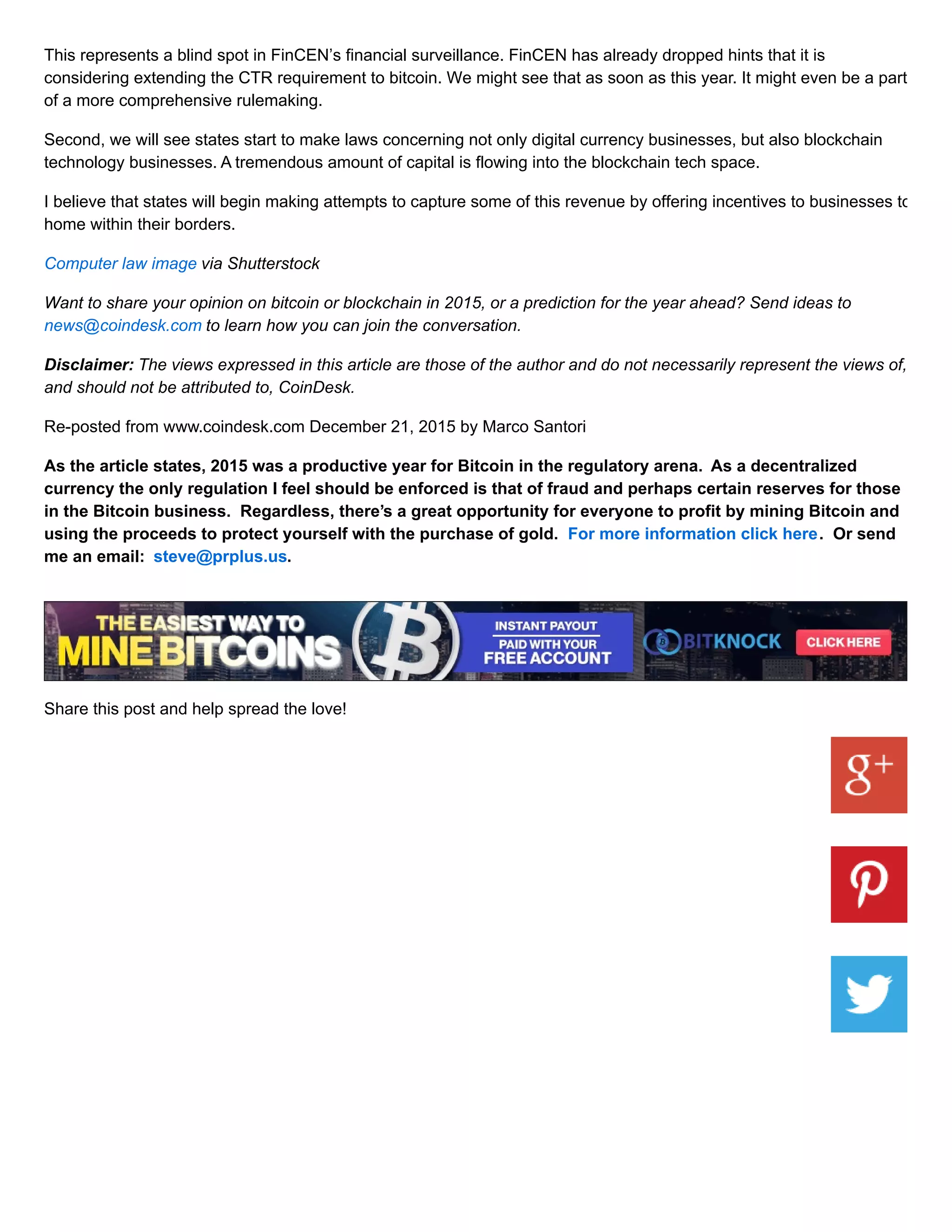 This represents a blind spot in FinCEN’s financial surveillance. FinCEN has already dropped hints that it is
considering extending the CTR requirement to bitcoin. We might see that as soon as this year. It might even be a part
of a more comprehensive rulemaking.
Second, we will see states start to make laws concerning not only digital currency businesses, but also blockchain
technology businesses. A tremendous amount of capital is flowing into the blockchain tech space.
I believe that states will begin making attempts to capture some of this revenue by offering incentives to businesses to
home within their borders.
Computer law image via Shutterstock
Want to share your opinion on bitcoin or blockchain in 2015, or a prediction for the year ahead? Send ideas to
news@coindesk.com to learn how you can join the conversation.
Disclaimer: The views expressed in this article are those of the author and do not necessarily represent the views of,
and should not be attributed to, CoinDesk.
Re-posted from www.coindesk.com December 21, 2015 by Marco Santori
As the article states, 2015 was a productive year for Bitcoin in the regulatory arena. As a decentralized
currency the only regulation I feel should be enforced is that of fraud and perhaps certain reserves for those
in the Bitcoin business. Regardless, there’s a great opportunity for everyone to profit by mining Bitcoin and
using the proceeds to protect yourself with the purchase of gold. For more information click here. Or send
me an email: steve@prplus.us.
Share this post and help spread the love!
 