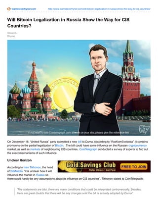 teamsteverhyner.com http://www.teamsteverhyner.com/will-bitcoin-legalization-in-russia-show-the-way-for-cis-countries/
Steven L.
Rhyner
Will Bitcoin Legalization in Russia Show the Way for CIS
Countries?
On December 18, “United Russia” party submitted a new bill to Duma. According to “RosKomSvoboda”, it contains
provisions on the partial legalization of Bitcoin. The bill could have some influence on the Russian cryptocurrency
market, as well as markets of neighbouring CIS countries. CoinTelegraph conducted a survey of experts to find out
the exact mechanisms of such influence.
Unclear Horizon
According to Ivan Tikhonov, the head
of BitsMedia, “it is unclear how it will
influence the market in Russia so
there could hardly be any assumptions about its influence on CIS countries”. Tikhonov stated to CoinTelegraph:
“The statements are blur, there are many conditions that could be interpreted controversially. Besides,
there are great doubts that there will be any changes until the bill is actually adopted by Duma”.
 
