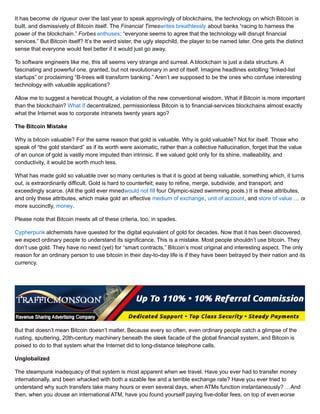 It has become de rigueur over the last year to speak approvingly of blockchains, the technology on which Bitcoin is
built, and dismissively of Bitcoin itself. The Financial Timeswrites breathlessly about banks “racing to harness the
power of the blockchain.” Forbes enthuses: “everyone seems to agree that the technology will disrupt financial
services.” But Bitcoin itself? It’s the weird sister, the ugly stepchild, the player to be named later. One gets the distinct
sense that everyone would feel better if it would just go away.
To software engineers like me, this all seems very strange and surreal. A blockchain is just a data structure. A
fascinating and powerful one, granted, but not revolutionary in and of itself. Imagine headlines extolling “linked-list
startups” or proclaiming “B-trees will transform banking.” Aren’t we supposed to be the ones who confuse interesting
technology with valuable applications?
Allow me to suggest a heretical thought, a violation of the new conventional wisdom. What if Bitcoin is more important
than the blockchain? What if decentralized, permissionless Bitcoin is to financial-services blockchains almost exactly
what the Internet was to corporate intranets twenty years ago?
The Bitcoin Mistake
Why is bitcoin valuable? For the same reason that gold is valuable. Why is gold valuable? Not for itself. Those who
speak of “the gold standard” as if its worth were axiomatic, rather than a collective hallucination, forget that the value
of an ounce of gold is vastly more imputed than intrinsic. If we valued gold only for its shine, malleability, and
conductivity, it would be worth much less.
What has made gold so valuable over so many centuries is that it is good at being valuable, something which, it turns
out, is extraordinarily difficult. Gold is hard to counterfeit; easy to refine, merge, subdivide, and transport; and
exceedingly scarce. (All the gold ever minedwould not fill four Olympic-sized swimming pools.) It is these attributes,
and only these attributes, which make gold an effective medium of exchange, unit of account, and store of value … or,
more succinctly, money.
Please note that Bitcoin meets all of these criteria, too, in spades.
Cypherpunk alchemists have quested for the digital equivalent of gold for decades. Now that it has been discovered,
we expect ordinary people to understand its significance. This is a mistake. Most people shouldn’t use bitcoin. They
don’t use gold. They have no need (yet) for “smart contracts,” Bitcoin’s most original and interesting aspect. The only
reason for an ordinary person to use bitcoin in their day-to-day life is if they have been betrayed by their nation and its
currency.
But that doesn’t mean Bitcoin doesn’t matter. Because every so often, even ordinary people catch a glimpse of the
rusting, sputtering, 20th-century machinery beneath the sleek facade of the global financial system, and Bitcoin is
poised to do to that system what the Internet did to long-distance telephone calls.
Unglobalized
The steampunk inadequacy of that system is most apparent when we travel. Have you ever had to transfer money
internationally, and been whacked with both a sizable fee and a terrible exchange rate? Have you ever tried to
understand why such transfers take many hours or even several days, when ATMs function instantaneously? …And
then, when you douse an international ATM, have you found yourself paying five-dollar fees, on top of evenworse
 