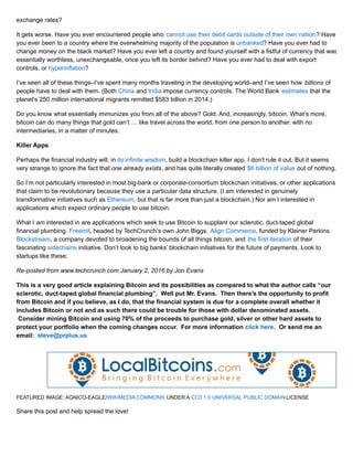 exchange rates?
It gets worse. Have you ever encountered people who cannot use their debit cards outside of their own nation? Have
you ever been to a country where the overwhelming majority of the population is unbanked? Have you ever had to
change money on the black market? Have you ever left a country and found yourself with a fistful of currency that was
essentially worthless, unexchangeable, once you left its border behind? Have you ever had to deal with export
controls, or hyperinflation?
I’ve seen all of these things–I’ve spent many months traveling in the developing world–and I’ve seen how billions of
people have to deal with them. (Both China and India impose currency controls. The World Bank estimates that the
planet’s 250 million international migrants remitted $583 billion in 2014.)
Do you know what essentially immunizes you from all of the above? Gold. And, increasingly, bitcoin. What’s more,
bitcoin can do many things that gold can’t … like travel across the world, from one person to another, with no
intermediaries, in a matter of minutes.
Killer Apps
Perhaps the financial industry will, in its infinite wisdom, build a blockchain killer app. I don’t rule it out. But it seems
very strange to ignore the fact that one already exists, and has quite literally created $6 billion of value out of nothing.
So I’m not particularly interested in most big-bank or corporate-consortium blockchain initiatives, or other applications
that claim to be revolutionary because they use a particular data structure. (I am interested in genuinely
transformative initiatives such as Ethereum, but that is far more than just a blockchain.) Nor am I interested in
applications which expect ordinary people to use bitcoin.
What I am interested in are applications which seek to use Bitcoin to supplant our sclerotic, duct-taped global
financial plumbing. Freemit, headed by TechCrunch’s own John Biggs. Align Commerce, funded by Kleiner Perkins.
Blockstream, a company devoted to broadening the bounds of all things bitcoin, and the first iteration of their
fascinating sidechains initiative. Don’t look to big banks’ blockchain initiatives for the future of payments. Look to
startups like these.
Re-posted from www.techcrunch.com January 2, 2016 by Jon Evans
This is a very good article explaining Bitcoin and its possibilities as compared to what the author calls “our
sclerotic, duct-taped global financial plumbing”. Well put Mr. Evans. Then there’s the opportunity to profit
from Bitcoin and if you believe, as I do, that the financial system is due for a complete overall whether it
includes Bitcoin or not and as such there could be trouble for those with dollar denominated assets.
Consider mining Bitcoin and using 70% of the proceeds to purchase gold, silver or other hard assets to
protect your portfolio when the coming changes occur. For more information click here. Or send me an
email: steve@prplus.us
FEATURED IMAGE: AGNICO-EAGLE/WIKIMEDIA COMMONS UNDER A CC0 1.0 UNIVERSAL PUBLIC DOMAIN LICENSE
Share this post and help spread the love!
 