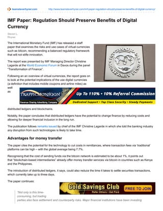 teamsteverhyner.com http://www.teamsteverhyner.com/imf-paper-regulation-should-preserve-benefits-of-digital-currency/
Steven L.
Rhyner
IMF Paper: Regulation Should Preserve Benefits of Digital
Currency
The International Monetary Fund (IMF) has released a staff
paper that examines the risks and use cases of virtual currencies
such as bitcoin, recommending a balanced regulatory framework
that will not stifle innovation.
The report was presented by IMF Managing Director Christine
Lagarde at the World Economic Forum in Davos during the panel
“Transformation of Finance”.
Following an an overview of virtual currencies, the report goes on
to look at the potential implications of the use digital currencies
(a definition that includes mobile coupons and airline miles) as
well
as
distributed ledgers and blockchains.
Notably, the paper concludes that distributed ledgers have the potential to change finance by reducing costs and
allowing for deeper financial inclusion in the long run.
The publication follows remarks issued by chief of the IMF Christine Lagarde in which she told the banking industry
any disruption from such technologies is likely to take time.
Advantages for money transfer
The paper cites the potential for the technology to cut costs in remittances, where transaction fees via ‘traditional’
platforms can be high – with the global average being 7.7%.
Recognising that the cost of sending funds via the bitcoin network is estimated to be about 1%, it points out
that “blockchain-based intermediaries” already offer money transfer services via bitcoin in countries such as Kenya
and the Philippines.
The introduction of distributed ledgers, it says, could also reduce the time it takes to settle securities transactions,
which currently take up to three days.
The paper continues:
“Not only is this time-
consuming, but trading
parties also face settlement and counterparty risks. Major financial institutions have been investing
 
