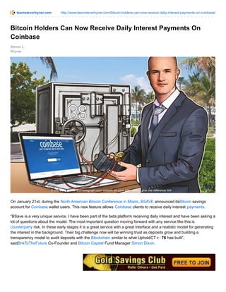 teamsteverhyner.com http://www.teamsteverhyner.com/bitcoin-holders-can-now-receive-daily-interest-payments-on-coinbase/
Steven L.
Rhyner
Bitcoin Holders Can Now Receive Daily Interest Payments On
Coinbase
On January 21st, during the North American Bitcoin Conference in Miami, BSAVE announced itsBitcoin savings
account for Coinbase wallet users. This new feature allows Coinbase clients to receive daily interest payments.
“BSave is a very unique service. I have been part of the beta platform receiving daily interest and have been asking a
lot of questions about the model. The most important question moving forward with any service like this is
counterparty risk. In these early stages it is a great service with a great interface and a realistic model for generating
the interest in the background. Their big challenge now will be winning trust as deposits grow and building a
transparency model to audit deposits with the Blockchain similar to what UpholdCT r: 76 has built”,
saidBnkToTheFuture Co-Founder and Bitcoin Capital Fund Manager Simon Dixon.
 