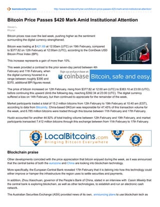 teamsteverhyner.com http://www.teamsteverhyner.com/bitcoin-price-passes-420-mark-amid-institutional-attention/
Steven L.
Rhyner
Bitcoin Price Passes $420 Mark Amid Institutional Attention
Bitcoin prices rose over the last week, pushing higher as the sentiment
surrounding the digital currency strengthened.
Bitcoin was trading at $421.69 at 12:00am (UTC) on 19th February, compared
to $377.82 on 12th February at 12:00am (UTC), according to the CoinDesk USD
Bitcoin Price Index (BPI).
This increase represents a gain of more than 10%.
This week provided a contrast to the prior seven-day period between 4th
February and 11th February, when
the digital currency hovered in a
range between roughly $390 and
$370, additional BPI figures reveal.
The price of bitcoin increased on 12th February, rising from $377.82 at 12:00 am (UTC) to $383.10 at 23:00 (UTC),
before continuing this upward climb the following day, reaching $392.34 at 23:00 (UTC). The digital currency
suffered a loss on 14th February, but then continued to appreciate for the remainder of the week.
Market participants traded a total of 15.2 million bitcoins from 12th February to 19th February at 10:40 am (EST),
according to data from Bitcoinity. China-based OKCoin was responsible for 47.45% of this transaction volume for
the week, and 6.785 million bitcoins were traded through this bourse between 11th February and 17th February.
Huobi accounted for another 44.92% of total trading volume between 12th February and 19th February, and market
participants transacted 7.412 million bitcoins through this exchange between from 11th February to 17th February.
Blockchain praise
Other developments coincided with the price appreciation that bitcoin enjoyed during the week, as it was announced
that the central banks of both the eurozone and China are looking into blockchain technology.
More specifically, the European Central Bank revealed 17th February that it is delving into how this technology could
either improve or hamper the infrastructure the region uses to settle securities and payments.
In addition, Zhou Xiaochuan, governor of the People’s Bank of China, stated in an interview with Caixin Weekly that
the central bank is exploring blockchain, as well as other technologies, to establish and run an electronic cash
network.
The Australian Securities Exchange (ASX) provided news of its own, announcing plans to use blockchain tech as
 