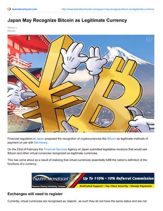 teamsteverhyner.com http://www.teamsteverhyner.com/japan-may-recognize-bitcoin-as-legitimate-currency/
Steven L.
Rhyner
Japan May Recognize Bitcoin as Legitimate Currency
Financial regulators in Japan proposed the recognition of cryptocurrencies like Bitcoin as legitimate methods of
payment on par with fiat money.
On the 23rd of February the Financial Services Agency of Japan submitted legislative revisions that would see
Bitcoin and other virtual currencies recognized as legitimate currencies.
This has come about as a result of realizing that virtual currencies essentially fulfill the nation’s definition of the
functions of a currency.
Exchanges will need to register
Currently, virtual currencies are recognised as ‘objects’, as such they do not have the same status and are not
 