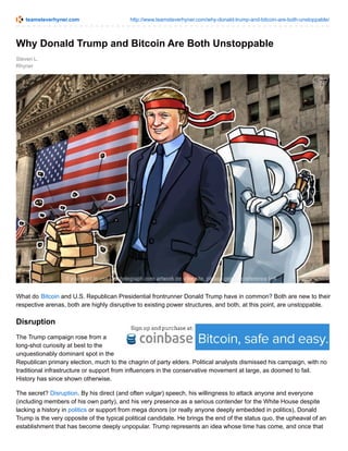 teamsteverhyner.com http://www.teamsteverhyner.com/why-donald-trump-and-bitcoin-are-both-unstoppable/
Steven L.
Rhyner
Why Donald Trump and Bitcoin Are Both Unstoppable
What do Bitcoin and U.S. Republican Presidential frontrunner Donald Trump have in common? Both are new to their
respective arenas, both are highly disruptive to existing power structures, and both, at this point, are unstoppable.
Disruption
The Trump campaign rose from a
long-shot curiosity at best to the
unquestionably dominant spot in the
Republican primary election, much to the chagrin of party elders. Political analysts dismissed his campaign, with no
traditional infrastructure or support from influencers in the conservative movement at large, as doomed to fail.
History has since shown otherwise.
The secret? Disruption. By his direct (and often vulgar) speech, his willingness to attack anyone and everyone
(including members of his own party), and his very presence as a serious contender for the White House despite
lacking a history in politics or support from mega donors (or really anyone deeply embedded in politics), Donald
Trump is the very opposite of the typical political candidate. He brings the end of the status quo, the upheaval of an
establishment that has become deeply unpopular. Trump represents an idea whose time has come, and once that
 