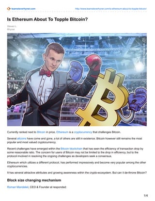 teamsteverhyner.com http://www.teamsteverhyner.com/is-ethereum-about-to-topple-bitcoin/
Steven L.
Rhyner
Is Ethereum About To Topple Bitcoin?
Currently ranked next to Bitcoin in price, Ethereum is a cryptocurrency that challenges Bitcoin.
Several altcoins have come and gone, a lot of others are still in existence. Bitcoin however still remains the most
popular and most valued cryptocurrency.
Recent challenges have emerged within the Bitcoin blockchain that has seen the efficiency of transaction drop by
some reasonable ratio. The concern for users of Bitcoin may not be limited to the drop in efficiency, but to the
protocol involved in resolving the ongoing challenges as developers seek a consensus.
Ethereum which utilizes a different protocol, has performed impressively and become very popular among the other
cryptocurrencies.
It has several attractive attributes and growing awareness within the crypto-ecosystem. But can it de-throne Bitcoin?
Block size changing mechanism
Roman Mandeleil, CEO & Founder at responded:
1/4
 