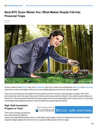 teamsteverhyner.com http://www.teamsteverhyner.com/next-btc-scam-wants-you-what-makes-people-fall-into-financial-traps/
Steven L.
Rhyner
Next BTC Scam Wants You: What Makes People Fall Into
Financial Traps
As the number of new Bitcoin users and transactions grow, the number and sophistication ofscams in the community
continues to reach new heights. Why are so many people getting scammed over and over again?
There are a lot of reasons that explain the why people hand their money to total strangers so easily. One of the
prime facts that come into play is that a lot of bitcoin users have joined the network in the post-thousand dollars per
bitcoin era. These consumers feel that they have missed the train and desperately want to make up for it, which puts
considerable psychological pressure to want to believe too-good-to-be-true stories.
High Yield Investment
Program or Trap?
Think of the average Joe that has
tens of thousands of dollars of
student loan debt following them around, month after month deeper in the red, shocked to find out that his newly
acquired college degree only lets him earn a couple of dollars above minimum wage.
1/3
 