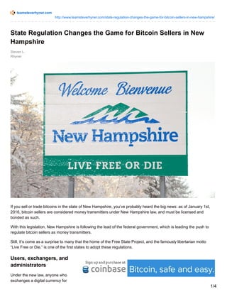 teamsteverhyner.com
http://www.teamsteverhyner.com/state-regulation-changes-the-game-for-bitcoin-sellers-in-new-hampshire/
Steven L.
Rhyner
State Regulation Changes the Game for Bitcoin Sellers in New
Hampshire
If you sell or trade bitcoins in the state of New Hampshire, you’ve probably heard the big news: as of January 1st,
2016, bitcoin sellers are considered money transmitters under New Hampshire law, and must be licensed and
bonded as such.
With this legislation, New Hampshire is following the lead of the federal government, which is leading the push to
regulate bitcoin sellers as money transmitters.
Still, it’s come as a surprise to many that the home of the Free State Project, and the famously libertarian motto
“Live Free or Die,” is one of the first states to adopt these regulations.
Users, exchangers, and
administrators
Under the new law, anyone who
exchanges a digital currency for
1/4
 