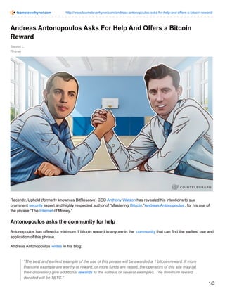 teamsteverhyner.com http://www.teamsteverhyner.com/andreas-antonopoulos-asks-for-help-and-offers-a-bitcoin-reward/
Steven L.
Rhyner
Andreas Antonopoulos Asks For Help And Offers a Bitcoin
Reward
Recently, Uphold (formerly known as BitReserve) CEO Anthony Watson has revealed his intentions to sue
prominent security expert and highly respected author of “Mastering Bitcoin,”Andreas Antonopoulos, for his use of
the phrase “The Internet of Money.”
Antonopoulos asks the community for help
Antonopoulos has offered a minimum 1 bitcoin reward to anyone in the community that can find the earliest use and
application of this phrase.
Andreas Antonopoulos writes in his blog:
“The best and earliest example of the use of this phrase will be awarded a 1 bitcoin reward. If more
than one example are worthy of reward, or more funds are raised, the operators of this site may (at
their discretion) give additional rewards to the earliest or several examples. The minimum reward
donated will be 1BTC.”
1/3
 