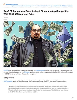 teamsteverhyner.com
http://www.teamsteverhyner.com/runcpa-announces-decentralized-ethereum-app-competition-with-250000year-job-prize/
Steven L.
Rhyner
RunCPA Announces Decentralized Ethereum App Competition
With $250,000/Year Job Prize
RunCPA, the largest affiliate marketing network in the cryptocurrency market, has announced a competition to find
the best decentralized app on the Ethereum platform, which will be integrated with the RunCPA network. The prize is
a $250,000/year job offer and shares in the company.
Competition
CoinTelegraph spoke to Adam Guerbuez, chief marketing officer at RunCPA, who said of the competition:
“We are holding a competition to carefully select a developer of the most creative and useful D-app
[decentralized app] based on the Ethereum platform that would integrate with the RunCPA platform…
[The winner] will receive a very exclusive job offer that carries a salary of $250.000/year plus shares
in RunCPA. This offer is open until June, 1, 2016.”
1/4
 