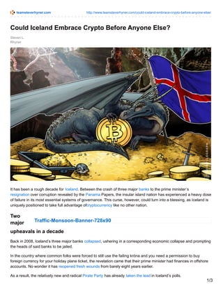 teamsteverhyner.com http://www.teamsteverhyner.com/could-iceland-embrace-crypto-before-anyone-else/
Traffic-Monsoon-Banner-728x90
Steven L.
Rhyner
Could Iceland Embrace Crypto Before Anyone Else?
It has been a rough decade for Iceland. Between the crash of three major banks to the prime minister’s
resignation over corruption revealed by the Panama Papers, the insular island nation has experienced a heavy dose
of failure in its most essential systems of governance. This curse, however, could turn into a blessing, as Iceland is
uniquely positioned to take full advantage ofcryptocurrency like no other nation.
Two
major
upheavals in a decade
Back in 2008, Iceland’s three major banks collapsed, ushering in a corresponding economic collapse and prompting
the heads of said banks to be jailed.
In the country where common folks were forced to still use the failing króna and you need a permission to buy
foreign currency for your holiday plane ticket, the revelation came that their prime minister had finances in offshore
accounts. No wonder it has reopened fresh wounds from barely eight years earlier.
As a result, the relatively new and radical Pirate Party has already taken the lead in Iceland’s polls.
1/3
 