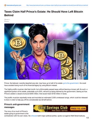 teamsteverhyner.com http://www.teamsteverhyner.com/taxes-claim-half-princes-estate-he-should-have-left-bitcoin-behind/
Steven L.
Rhyner
Taxes Claim Half Prince’s Estate: He Should Have Left Bitcoin
Behind
Prince, the beloved, recently departed pop star, may have up to half of his estate go to the government. He could
have avoided losing much of his financial legacy by using Bitcoin instead.
The highly prolific musician died last month, but unfortunately passed away without leaving a known will. As such, a
significant portion of his estate, potentially up to 50%, will end up being claimed by the government. Seeing as how
Prince’s estate is valued at around $300 million, that would mean $150 million in taxes.
The prolific musician reportedly wrote and recorded an estimated 2,000 unreleased songs, which could be released
to fans in order to help pay off the considerable tax bill left behind.
Prince’s anti-government
messages
The irony of so much of Prince’s
estate going to government is the
contradiction with his own views. He criticized both major political parties, spoke out against Wall Street bailouts,
1/3
 