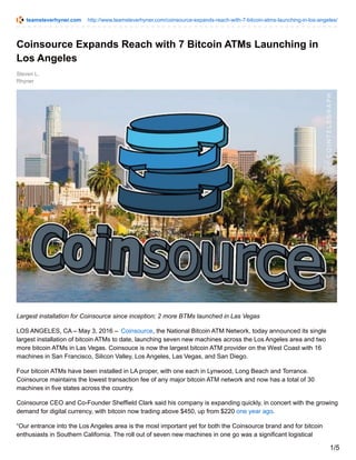 teamsteverhyner.com http://www.teamsteverhyner.com/coinsource-expands-reach-with-7-bitcoin-atms-launching-in-los-angeles/
Steven L.
Rhyner
Coinsource Expands Reach with 7 Bitcoin ATMs Launching in
Los Angeles
Largest installation for Coinsource since inception; 2 more BTMs launched in Las Vegas
LOS ANGELES, CA – May 3, 2016 – Coinsource, the National Bitcoin ATM Network, today announced its single
largest installation of bitcoin ATMs to date, launching seven new machines across the Los Angeles area and two
more bitcoin ATMs in Las Vegas. Coinsouce is now the largest bitcoin ATM provider on the West Coast with 16
machines in San Francisco, Silicon Valley, Los Angeles, Las Vegas, and San Diego.
Four bitcoin ATMs have been installed in LA proper, with one each in Lynwood, Long Beach and Torrance.
Coinsource maintains the lowest transaction fee of any major bitcoin ATM network and now has a total of 30
machines in five states across the country.
Coinsource CEO and Co-Founder Sheffield Clark said his company is expanding quickly, in concert with the growing
demand for digital currency, with bitcoin now trading above $450, up from $220 one year ago.
“Our entrance into the Los Angeles area is the most important yet for both the Coinsource brand and for bitcoin
enthusiasts in Southern California. The roll out of seven new machines in one go was a significant logistical
1/5
 