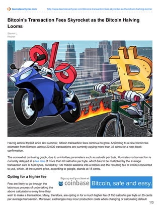 teamsteverhyner.com http://www.teamsteverhyner.com/bitcoins-transaction-fees-skyrocket-as-the-bitcoin-halving-looms/
Steven L.
Rhyner
Bitcoin’s Transaction Fees Skyrocket as the Bitcoin Halving
Looms
Having almost tripled since last summer, Bitcoin transaction fees continue to grow. According to a new bitcoin fee
estimator from Bitmain, almost 20,000 transactions are currently paying more than 35 cents for a next block
confirmation.
The somewhat confusing graph, due to unintuitive parameters such as satoshi per byte, illustrates no transaction is
currently delayed at a fee rate of more than 60 satoshis per byte, which has to be multiplied by the average
transaction size of 500 bytes, divided by 100 million satoshis into a bitcoin and the resulting fee of 0.0003 converted
to usd, which, at the current price, according to google, stands at 15 cents.
Opting for a higher fee
Few are likely to go through the
laborious process of undertaking the
above calculations every time they
wish to make a transaction. Many, therefore, are opting in for a much higher fee of 150 satoshis per byte or 35 cents
per average transaction. Moreover, exchanges may incur production costs when changing or calculating default
1/3
 