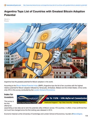 teamsteverhyner.com http://www.teamsteverhyner.com/argentina-tops-list-of-countries-with-greatest-bitcoin-adoption-potential/
Steven L.
Rhyner
Argentina Tops List of Countries with Greatest Bitcoin Adoption
Potential
Argentina has the greatest potential for Bitcoin adoption in the world.
According to the Bitcoin Market Potential Index (BMPI), Argentina tops the list of ten countries with the highest
relative potential for Bitcoin adoption followed by Venezuela, Zimbabwe, Malawi and the United States. China ranks
only 27th in this survey conducted by the London School of Economics.
Index for
investors
The survey is
the first
attempt at
assembling a new data set to rank the potential utility of Bitcoin across 178 countries. In effect, it has confirmed that
not much has changed since the first ranking was released in 2014.
Economic historian at the University of Cambridge and London School of Economics, founder ofMacroDigest,
1/4
 
