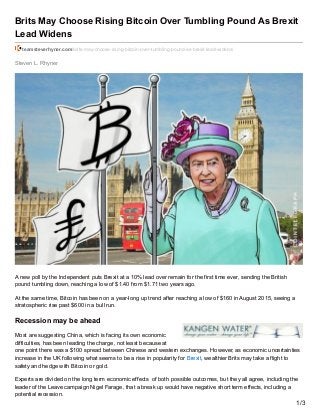Steven L. Rhyner
Brits May Choose Rising Bitcoin Over Tumbling Pound As Brexit
Lead Widens
teamsteverhyner.com/brits-may-choose-rising-bitcoin-over-tumbling-pound-as-brexit-lead-widens/
A new poll by the Independent puts Brexit at a 10% lead over remain for the first time ever, sending the British
pound tumbling down, reaching a low of $1.40 from $1.71 two years ago.
At the same time, Bitcoin has been on a year-long up trend after reaching a low of $160 in August 2015, seeing a
stratospheric rise past $600 in a bull run.
Recession may be ahead
Most are suggesting China, which is facing its own economic
difficulties, has been leading the charge, not least because at
one point there was a $100 spread between Chinese and western exchanges. However, as economic uncertainties
increase in the UK following what seems to be a rise in popularity for Brexit, wealthier Brits may take a flight to
safety and hedge with Bitcoin or gold.
Experts are divided on the long term economic effects of both possible outcomes, but they all agree, including the
leader of the Leave campaign Nigel Farage, that a break up would have negative short term effects, including a
potential recession.
1/3
 