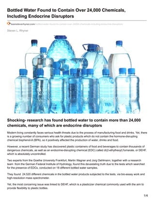 Steven L. Rhyner
Bottled Water Found to Contain Over 24,000 Chemicals,
Including Endocrine Disruptors
teamsteverhyner.com/bottled-water-found-to-contain-over-24000-chemicals-including-endocrine-disruptors/
Shocking- research has found bottled water to contain more than 24,000
chemicals, many of which are endocrine disruptors
Modern living constantly faces serious health threats due to the process of manufacturing food and drinks. Yet, there
is a growing number of consumers who ask for plastic products which do not contain the hormone-disrupting
chemical bisphenol-A (BPA), so it positively affected the production of water, drinks and food.
However, a recent German study has discovered plastic containers of food and beverages to contain thousands of
dangerous chemicals, as well as an endocrine-disrupting chemical (EDC) called di(2-ethylhexyl) fumarate, or DEHF,
which is absolutely uncontrolled.
Two experts from the Goethe University Frankfurt, Martin Wagner and Jorg Oehlmann, together with a research
team from the German Federal Institute of Hydrology, found this devastating truth due to the tests which searched
for the presence of EDCs, conducted on 18 different bottled water samples.
They found 24,520 different chemicals in the bottled water products subjected to the tests, via bio-assay work and
high-resolution mass spectrometer.
Yet, the most concernng issue was linked to DEHF, which is a plasticizer chemical commonly used with the aim to
provide flexibility to plastic bottles.
1/4
 