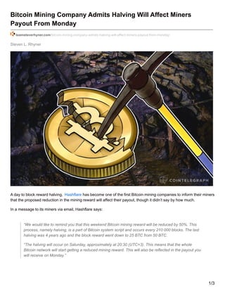 Steven L. Rhyner
Bitcoin Mining Company Admits Halving Will Affect Miners
Payout From Monday
teamsteverhyner.com/bitcoin-mining-company-admits-halving-will-affect-miners-payout-from-monday/
A day to block reward halving, Hashflare has become one of the first Bitcoin mining companies to inform their miners
that the proposed reduction in the mining reward will affect their payout, though it didn’t say by how much.
In a message to its miners via email, Hashflare says:
“We would like to remind you that this weekend Bitcoin mining reward will be reduced by 50%. This
process, namely halving, is a part of Bitcoin system script and occurs every 210 000 blocks. The last
halving was 4 years ago and the block reward went down to 25 BTC from 50 BTC.
“The halving will occur on Saturday, approximately at 20:30 (UTC+3). This means that the whole
Bitcoin network will start getting a reduced mining reward. This will also be reflected in the payout you
will receive on Monday.”
1/3
 