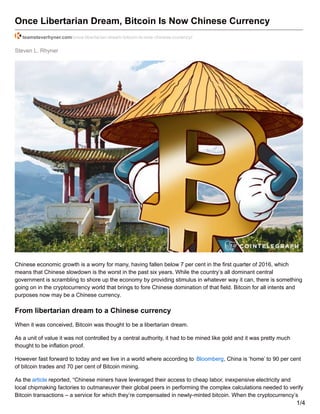 Steven L. Rhyner
Once Libertarian Dream, Bitcoin Is Now Chinese Currency
teamsteverhyner.com/once-libertarian-dream-bitcoin-is-now-chinese-currency/
Chinese economic growth is a worry for many, having fallen below 7 per cent in the first quarter of 2016, which
means that Chinese slowdown is the worst in the past six years. While the country’s all dominant central
government is scrambling to shore up the economy by providing stimulus in whatever way it can, there is something
going on in the cryptocurrency world that brings to fore Chinese domination of that field. Bitcoin for all intents and
purposes now may be a Chinese currency.
From libertarian dream to a Chinese currency
When it was conceived, Bitcoin was thought to be a libertarian dream.
As a unit of value it was not controlled by a central authority, it had to be mined like gold and it was pretty much
thought to be inflation proof.
However fast forward to today and we live in a world where according to Bloomberg, China is ‘home’ to 90 per cent
of bitcoin trades and 70 per cent of Bitcoin mining.
As the article reported, “Chinese miners have leveraged their access to cheap labor, inexpensive electricity and
local chipmaking factories to outmaneuver their global peers in performing the complex calculations needed to verify
Bitcoin transactions – a service for which they’re compensated in newly-minted bitcoin. When the cryptocurrency’s
1/4
 