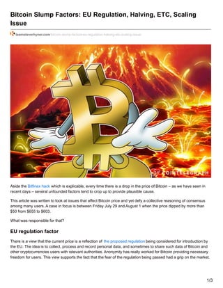 Bitcoin Slump Factors: EU Regulation, Halving, ETC, Scaling
Issue
teamsteverhyner.com/bitcoin-slump-factors-eu-regulation-halving-etc-scaling-issue/
Aside the Bitfinex hack which is explicable, every time there is a drop in the price of Bitcoin – as we have seen in
recent days – several unfounded factors tend to crop up to provide plausible cause.
This article was written to look at issues that affect Bitcoin price and yet defy a collective reasoning of consensus
among many users. A case in focus is between Friday July 29 and August 1 when the price dipped by more than
$50 from $655 to $603.
What was responsible for that?
EU regulation factor
There is a view that the current price is a reflection of the proposed regulation being considered for introduction by
the EU. The idea is to collect, process and record personal data, and sometimes to share such data of Bitcoin and
other cryptocurrencies users with relevant authorities. Anonymity has really worked for Bitcoin providing necessary
freedom for users. This view supports the fact that the fear of the regulation being passed had a grip on the market.
1/3
 