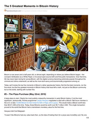 The 5 Greatest Moments in Bitcoin History
teamsteverhyner.com/the-5-greatest-moments-in-bitcoin-history/
Bitcoin is now seven and a half years old, or almost eight, depending on where you believe Bitcoin began – the
concept’s fertilization as a White Paper, or its actual open-source birth and first public transactions. Over that time,
life has never been boring for young Bitcoin, with the digital currency becoming extremely popular throughout the
criminal and online underworld, as well as the more tech-savvy and economically progressive among us.
Today, we’ll review the top five moments in Bitcoin’s rather spectacular history. Not the five best moments, nor the
five worst, but the five greatest moments in Bitcoin history that have left a mark, not just on the Bitcoin community
but on the world, starting with number five.
#5 – The Pizza Purchase (May 22nd, 2010)
A tasty place to start. Clearly the most publicly noteworthy transaction in early Bitcoin history, if not the most
significant. Jacksonville, Florida programmer Laszlo Hanyecz negotiated a deal with a Bitcoin Talk forum member in
the U.K. to take 10,000 Bitcoin he had mined for $30 in Papa John’s pizza. This would make a Bitcoin worth less
than $0.01 USD at the time. Today, those Bitcoins would be worth over $5.7 million USD. This single transaction
proved to the world that Bitcoin had a mainstream monetary value for the first time.
Hanyecz told CoinTelegraph:
“It wasn’t like Bitcoins had any value back then, so the idea of trading them for a pizza was incredibly cool. No one
1/4
 