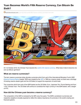 Yuan Becomes World’s Fifth Reserve Currency, Can Bitcoin Be
Sixth?
teamsteverhyner.com/yuan-becomes-worlds-fifth-reserve-currency-can-bitcoin-be-sixth/
On 1st October 2016, the Chinese Yuan became the world’s 5th reserve currency. What does it take to become one
and can Bitcoin get there?
What are reserve currencies?
The term reserve currencies today denotes currencies which form part of the International Monetary Fund’s SDR
(Special Drawing Rights) basket. SDR was created by the IMF in 1969 as a reserve asset, as there was a shortage
of existing reserve assets (gold and the US Dollar) to support the expansion of world trade.
The currencies which form part of the SDR basket are the US Dollar, Euro, Japanese Yen, Pound Sterling and from
1-Oct, Chinese Yuan. The US Dollar will continue to constitute the major currency in the SDR basket, with a weight
of 47%.
How did the Chinese yuan become a reserve currency?
The composition of the SDR is reviewed by the IMF every five years. The SDR’s constitution (currencies and
respective weights) is broadly expected to reflect the relative importance of currencies in the world’s trading and
financial systems.
1/3
 