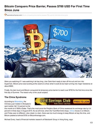 Bitcoin Conquers Price Barrier, Passes $700 USD For First Time
Since June
teamsteverhyner.com/bitcoin-conquers-price-barrier-passes-700-usd-for-first-time-since-june/
Were you watching it? I was watching it all day long. Like Clark Kent ready to tear off his suit and turn into
Superman, Bitcoin price was bursting at the seams to show what it could do but kept running into major resistance at
about $690.
Finally, the dam burst and Bitcoin conquered its temporary price barrier to reach over $700 for the first time since the
first day of Summer. The reason why is the usual suspect.
The China Syndrome
According to Bloomberg, the
Chinese yuan traded in Shanghai’s
spot market, fell 1.6 percent so far
this month to 6.7808 a Dollar. That’s the most since the People’s Bank of China weakened its exchange rate by 4.4
percent in three days in August 2015. As we all know, when the Yuan/Renminbi drops, China moves in on Bitcoin,
and Friday was no different. Like a leak in a dam, there was too much energy to keep Bitcoin at bay this time, and
Bitcoin peaked at almost $705 on BitcoinAverage.com.
Michael Every, head of financial markets research at Rabobank Group in Hong Kong, says:
1/3
 