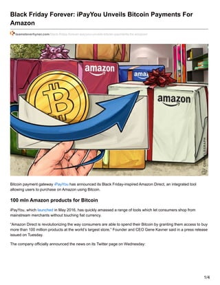 Black Friday Forever: iPayYou Unveils Bitcoin Payments For
Amazon
teamsteverhyner.com/black-friday-forever-ipayyou-unveils-bitcoin-payments-for-amazon/
Bitcoin payment gateway iPayYou has announced its Black Friday-inspired Amazon Direct, an integrated tool
allowing users to purchase on Amazon using Bitcoin.
100 mln Amazon products for Bitcoin
iPayYou, which launched in May 2016, has quickly amassed a range of tools which let consumers shop from
mainstream merchants without touching fiat currency.
“Amazon Direct is revolutionizing the way consumers are able to spend their Bitcoin by granting them access to buy
more than 100 million products at the world’s largest store,” Founder and CEO Gene Kavner said in a press release
issued on Tuesday.
The company officially announced the news on its Twitter page on Wednesday:
1/4
 