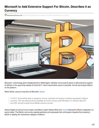 Microsoft to Add Extensive Support For Bitcoin, Describes it as
Currency
teamsteverhyner.com/microsoft-to-add-extensive-support-for-bitcoin-describes-it-as-currency/
Microsoft, a technology giant headquartered in Washington, oﬃcially announced its plans to add extensive support
for Bitcoin in the upcoming release of Excel 2017, which would allow users to calculate, format and analyze Bitcoin
on the platform.
Martin Butler, account executive at Microsoft, stated:
“In 2017, Excel will be able to recognize, format, calculate and analyze numbers expressed in Bitcoin
currency. The new feature will be available for Excel running under Windows 10, Android, Mac OS
and iOS, and will include Excel Mobile versions as well.”
Atlanta Digital Currency Fund investor and Bitcoin expert Alistair Milne ﬁrst shared Microsoft’s Bitcoin integration on
social media. The Bitcoin community reacted positively and expressed their enthusiasm towards the company’s
eﬀorts in leading the mainstream adoption of Bitcoin.
1/3
 
