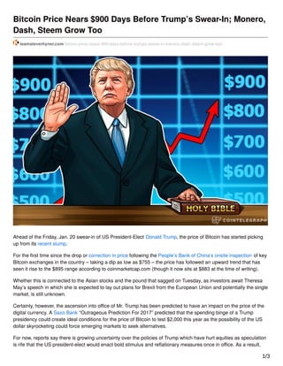 Bitcoin Price Nears $900 Days Before Trump’s Swear-In; Monero,
Dash, Steem Grow Too
teamsteverhyner.com/bitcoin-price-nears-900-days-before-trumps-swear-in-monero-dash-steem-grow-too/
Ahead of the Friday, Jan. 20 swear-in of US President-Elect Donald Trump, the price of Bitcoin has started picking
up from its recent slump.
For the ﬁrst time since the drop or correction in price following the People’s Bank of China’s onsite inspection of key
Bitcoin exchanges in the country – taking a dip as low as $755 – the price has followed an upward trend that has
seen it rise to the $895 range according to coinmarketcap.com (though it now sits at $883 at the time of writing).
Whether this is connected to the Asian stocks and the pound that sagged on Tuesday, as investors await Theresa
May’s speech in which she is expected to lay out plans for Brexit from the European Union and potentially the single
market, is still unknown.
Certainly, however, the ascension into oﬃce of Mr. Trump has been predicted to have an impact on the price of the
digital currency. A Saxo Bank “Outrageous Prediction For 2017” predicted that the spending binge of a Trump
presidency could create ideal conditions for the price of Bitcoin to test $2,000 this year as the possibility of the US
dollar skyrocketing could force emerging markets to seek alternatives.
For now, reports say there is growing uncertainty over the policies of Trump which have hurt equities as speculation
is rife that the US president-elect would enact bold stimulus and reﬂationary measures once in oﬃce. As a result,
1/3
 