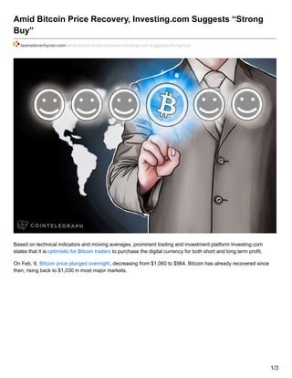 Amid Bitcoin Price Recovery, Investing.com Suggests “Strong
Buy”
teamsteverhyner.com/amid-bitcoin-price-recovery-investing-com-suggests-strong-buy/
Based on technical indicators and moving averages, prominent trading and investment platform Investing.com
states that it is optimistic for Bitcoin traders to purchase the digital currency for both short and long term profit.
On Feb. 9, Bitcoin price plunged overnight, decreasing from $1,060 to $964. Bitcoin has already recovered since
then, rising back to $1,030 in most major markets.
1/3
 