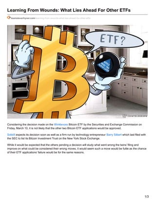 Learning From Wounds: What Lies Ahead For Other ETFs
teamsteverhyner.com/learning-from-wounds-what-lies-ahead-for-other-etfs/
Considering the decision made on the Winklevoss Bitcoin ETF by the Securities and Exchange Commission on
Friday, March 10, it is not likely that the other two Bitcoin ETF applications would be approved.
SolidX expects its decision soon as well as a firm run by technology entrepreneur Barry Silbert which last filed with
the SEC to list its Bitcoin Investment Trust on the New York Stock Exchange.
While it would be expected that the others pending a decision will study what went wrong the twins’ filing and
improve on what could be considered their wrong moves, it would seem such a move would be futile as the chance
of their ETF applications’ failure would be for the same reasons.
1/3
 