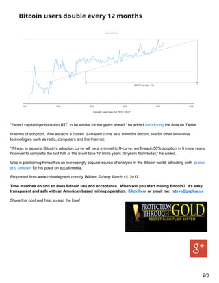 “Expect capital injections into BTC to be similar for the years ahead,” he added introducing the data on Twitter.
In terms of adoption, Woo expects a classic S-shaped curve as a trend for Bitcoin, like for other innovative
technologies such as radio, computers and the Internet.
“If I was to assume Bitcoin’s adoption curve will be a symmetric S-curve, we’ll reach 50% adoption in 9 more years,
however to complete the last half of the S will take 17 more years 26 years from today,” he added.
Woo is positioning himself as an increasingly popular source of analysis in the Bitcoin world, attracting both praise
and criticism for his posts on social media.
Re-posted from www.cointelegraph.com by William Suberg March 15, 2017
Time marches on and so does Bitcoin use and acceptance. When will you start mining Bitcoin? It’s easy,
transparent and safe with an American based mining operation. Click here or email me: steve@prplus.us
Share this post and help spread the love!
2/3
 