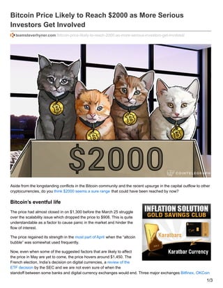 Bitcoin Price Likely to Reach $2000 as More Serious
Investors Get Involved
teamsteverhyner.com /bitcoin-price-likely-to-reach-2000-as-more-serious-investors-get-involved/
Aside from the longstanding conflicts in the Bitcoin community and the recent upsurge in the capital outflow to other
cryptocurrencies, do you think $2000 seems a sure range that could have been reached by now?
Bitcoin’s eventful life
The price had almost closed in on $1,300 before the March 25 struggle
over the scalability issue which dropped the price to $908. This is quite
understandable as a factor to cause panic in the market and hinder the
flow of interest.
The price regained its strength in the most part of April when the “altcoin
bubble” was somewhat used frequently.
Now, even when some of the suggested factors that are likely to affect
the price in May are yet to come, the price hovers around $1,450. The
French election, India’s decision on digital currencies, a review of the
ETF decision by the SEC and we are not even sure of when the
standoff between some banks and digital currency exchanges would end. Three major exchanges Bitfinex, OKCoin
1/3
 