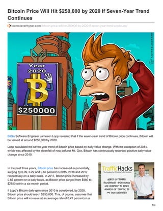 Bitcoin Price Will Hit $250,000 by 2020 If Seven-Year Trend
Continues
teamsteverhyner.com /bitcoin-price-will-hit-250000-by-2020-if-seven-year-trend-continues/
BitGo Software Engineer Jameson Lopp revealed that if the seven-year trend of Bitcoin price continues, Bitcoin will
be valued at around $250,000 by 2020.
Lopp calculated the seven-year trend of Bitcoin price based on daily value change. With the exception of 2014,
which was affected by the downfall of now-defunct Mt. Gox, Bitcoin has continuously recorded positive daily value
change since 2010.
In the past three years, Bitcoin price has increased exponentially,
surging by 0.09, 0.22 and 0.66 percent in 2015, 2016 and 2017
respectively on a daily basis. In 2017, Bitcoin price increased by
0.66 percent on a daily basis, as Bitcoin price surged from $980 to
$2750 within a six-month period.
If Lopp’s Bitcoin daily gain since 2010 is considered, by 2020,
Bitcoin price should reach $250,000. This, of course, assumes that
Bitcoin price will increase at an average rate of 0.42 percent on a
1/3
 