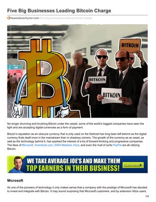 Five Big Businesses Leading Bitcoin Charge
teamsteverhyner.com /five-big-businesses-leading-bitcoin-charge/
No longer shunning and brushing Bitcoin under the carpet, some of the world’s biggest companies have seen the
light and are accepting digital currencies as a form of payment.
Bitcoin’s reputation as an obscure currency that is only used on the Darknet has long been left behind as the digital
currency finds itself more in the mainstream than in shadowy corners. The growth of the currency as an asset, as
well as the technology behind it, has sparked the interest of a lot of forward-thinking and progressive companies.
The likes of Microsoft, Overstock.com, DISH Network, Intuit, and even the rival of sorts PayPal are all utilizing
Bitcoin.
Microsoft
As one of the pioneers of technology it only makes sense that a company with the prestige of Microsoft has decided
to invest and integrate with Bitcoin. It may sound surprising that Microsoft customers, and by extension Xbox users,
1/4
 
