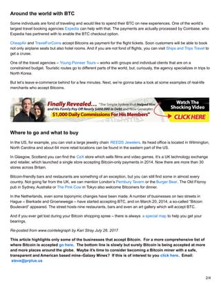Around the world with BTC
Some individuals are fond of traveling and would like to spend their BTC on new experiences. One of the world’s
largest travel booking agencies Expedia can help with that. The payments are actually processed by Coinbase, who
Expedia has partnered with to enable the BTC checkout option.
CheapAir and TravelForCoins accept Bitcoins as payment for the flight tickets. Soon customers will be able to book
not only airplane seats but also hotel rooms. And if you are not fond of flights, you can visit Ships and Trips Travel to
get a cruise.
One of the travel agencies – Young Pioneer Tours – works with groups and individual clients that are on a
constrained budget. Touristic routes go to different parts of the world, but, curiously, the agency specializes in trips to
North Korea.
But let’s leave e-commerce behind for a few minutes. Next, we’re gonna take a look at some examples of real-life
merchants who accept Bitcoins.
Where to go and what to buy
In the US, for example, you can visit a large jewelry chain REEDS Jewelers. Its head office is located in Wilmington,
North Carolina and about 64 more retail locations can be found in the eastern part of the US.
In Glasgow, Scotland you can find the CeX store which sells films and video games. It’s a UK technology exchange
and retailer, which launched a single store accepting Bitcoin-only payments in 2014. Now there are more than 30
stores across Britain.
Bitcoin-friendly bars and restaurants are something of an exception, but you can still find some in almost every
country. Not going far from the UK, we can mention London’s Pembury Tavern or the Burger Bear. The Old Fitzroy
pub in Sydney, Australia or The Pink Cow in Tokyo also welcome Bitcoiners for dinner.
In the Netherlands, even some toponymic changes have been made. A number of businesses on two streets in
Hague – Bierkade and Groenewegje – have started accepting BTC, and on March 20, 2014, a so-called “Bitcoin
Boulevard” appeared. The street hosts nine restaurants, bars and even an art gallery which will accept BTC.
And if you ever get lost during your Bitcoin shopping spree – there is always a special map to help you get your
bearings.
Re-posted from www.cointelegraph by Kari Stray July 26, 2017
This article highlights only some of the businesses that accept Bitcoin. For a more comprehensive list of
where Bitcoin is accepted go here. The bottom line is slowly but surely Bitcoin is being accepted at more
and more places around the globe. Maybe it’s time to consider becoming a Bitcoin miner with a safe,
transparent and American based mine–Galaxy Mines? If this is of interest to you click here. Email:
steve@prplus.us
2/4
 