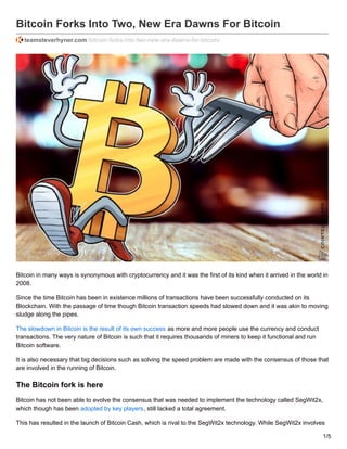 Bitcoin Forks Into Two, New Era Dawns For Bitcoin
teamsteverhyner.com /bitcoin-forks-into-two-new-era-dawns-for-bitcoin/
Bitcoin in many ways is synonymous with cryptocurrency and it was the first of its kind when it arrived in the world in
2008.
Since the time Bitcoin has been in existence millions of transactions have been successfully conducted on its
Blockchain. With the passage of time though Bitcoin transaction speeds had slowed down and it was akin to moving
sludge along the pipes.
The slowdown in Bitcoin is the result of its own success as more and more people use the currency and conduct
transactions. The very nature of Bitcoin is such that it requires thousands of miners to keep it functional and run
Bitcoin software.
It is also necessary that big decisions such as solving the speed problem are made with the consensus of those that
are involved in the running of Bitcoin.
The Bitcoin fork is here
Bitcoin has not been able to evolve the consensus that was needed to implement the technology called SegWit2x,
which though has been adopted by key players, still lacked a total agreement.
This has resulted in the launch of Bitcoin Cash, which is rival to the SegWit2x technology. While SegWit2x involves
1/5
 