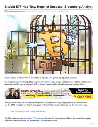 Bitcoin ETF Has ‘New Hope’ of Success: Bloomberg Analyst
teamsteverhyner.com /bitcoin-etf-has-new-hope-of-success-bloomberg-analyst/
Bloomberg has confirmed there is “new hope” of a Bitcoin ETF gaining US regulatory approval.
Speaking in a segment of the publication’s Bloomberg Technology, analyst Eric Balchunas said that a combination
of people reshuffling and a “softened” SEC increased the potential for a legal fund appearing in the future.
“Now you have the CBOE (Chicago Board Options Exchange) announcing they’re going to list Bitcoin futures [...]
and the CTFC has approved it so it’ll be regulated. This will help bring more liquidity into the market,” he said.
“That’s a big deal; I think it’ll help with the SEC.”
The SEC had previously rejected an ETF application from the Winklevoss twins in March, a move which produced
significant volatility in Bitcoin but also brought it considerable publicity.
1/3
 