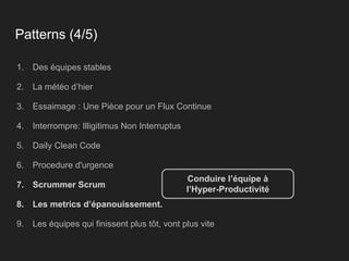 Patterns (4/5)
1. Des équipes stables
2. La météo d’hier
3. Essaimage : Une Pièce pour un Flux Continue
4. Interrompre: Illigitimus Non Interruptus
5. Daily Clean Code
6. Procedure d'urgence
7. Scrummer Scrum
8. Les metrics d’épanouissement.
9. Les équipes qui finissent plus tôt, vont plus vite
Conduire l’équipe à
l’Hyper-Productivité
 