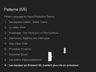 Patterns (5/5)
Pattern Language for Hyper-Productive Teams:
1. Des équipes stables : Stable Teams
2. La météo d’hier
3. Essaimage : Une Piece pour un Flux Continue
4. Interrompre: Illigitimus Non Interruptus
5. Daily Clean Code
6. Procedure d'urgence
7. Scrummer Scrum
8. Les metrics d’épanouissement.
9. Les équipes qui finissent tôt, montent plus vite en puissance
 