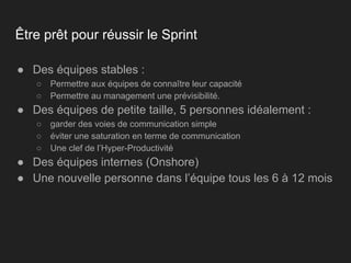 Être prêt pour réussir le Sprint
● Des équipes stables :
○ Permettre aux équipes de connaître leur capacité
○ Permettre au management une prévisibilité.
● Des équipes de petite taille, 5 personnes idéalement :
○ garder des voies de communication simple
○ éviter une saturation en terme de communication
○ Une clef de l’Hyper-Productivité
● Des équipes internes (Onshore)
● Une nouvelle personne dans l’équipe tous les 6 à 12 mois
 