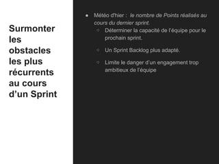 Surmonter
les
obstacles
les plus
récurrents
au cours
d’un Sprint
● Météo d'hier : le nombre de Points réalisés au
cours du dernier sprint.
⇨ Déterminer la capacité de l’équipe pour le
prochain sprint.
⇨ Un Sprint Backlog plus adapté.
⇨ Limite le danger d’un engagement trop
ambitieux de l’équipe
 