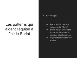 Les patterns qui
aident l’équipe à
finir le Sprint
● Essaimage :
⇒ Placer les Stories plus
rapidement à “Done”
⇒ Éviter d’avoir un nombre
important de Stories en
cours de développement
⇒ Augmente la vélocité de l’
équipe
 