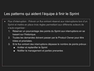 Les patterns qui aident l’équipe à finir le Sprint
● Flux d'interruption : Prévoir un flux entrant réservé aux interruptions lors d’un
Sprint et mettre en place trois règles permettant aux différents acteurs de
s’auto-organiser :
1. Réserver un pourcentage des points du Sprint aux interruptions en se
basant sur l'historique.
2. Toutes les demandes doivent passer par le Product Owner pour être
triées et priorisées.
3. Si le flux entrant des interruptions dépasse le nombre de points prévus :
■ Arrêter et replanifier le Sprint
■ Notifier le management et parties prenantes
 