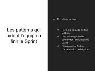 Les patterns qui
aident l’équipe à
finir le Sprint
● Flux d’interruption :
⇒ Permet à l’équipe de finir
le Sprint
⇒ Une auto-organisation
pour éviter l’annulation du
Sprint
⇒ Stimulateur et facteur
d'accélération de l’équipe
 